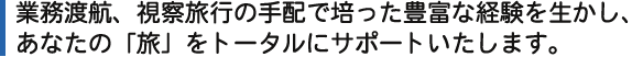 業務渡航、視察旅行の手配で培った豊富な経験を生かし、あなたの「旅」をしっかりサポートいたします。