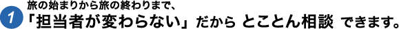 旅の始まりから終わりまで、「担当者が代わらない」 だから とことん相談 できます。