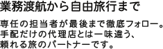 業務渡航から自由旅行まで  専任の担当者が最後まで徹底フォロー。手配だけの代理店とは一味違う、頼れる旅のパートナーです。